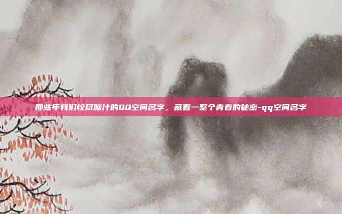 那些年我们绞尽脑汁的QQ空间名字，藏着一整个青春的秘密-qq空间名字