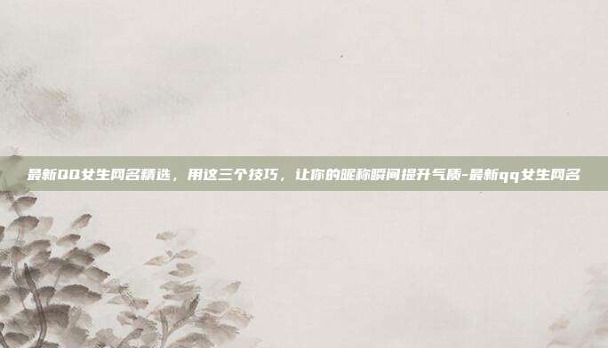 最新QQ女生网名精选,用这三个技巧,让你的昵称瞬间提升气质-最新qq女生网名
