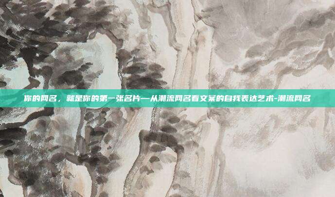 你的网名，就是你的第一张名片—从潮流网名看文案的自我表达艺术-潮流网名