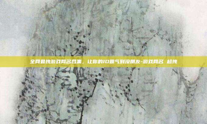 全网最拽游戏网名合集，让你的ID霸气到没朋友-游戏网名 超拽