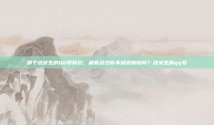 那个色女生的QQ号背后，藏着多少你不知道的陷阱？色女生的qq号